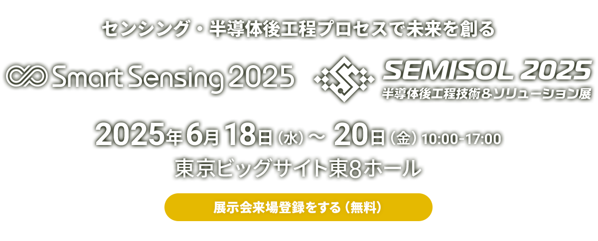 来場登録受付中！センシング・半導体後工程プロセスで未来を創るSmart Sensing / SEMISOL 2025年6月18日（水）～20日（金） 10:00-17:00 東京ビッグサイト東8ホール